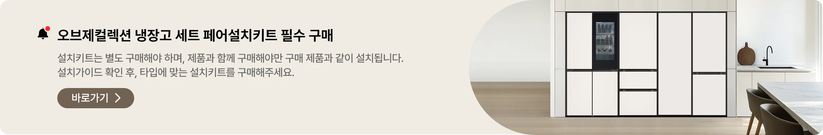 오브제컬렉션 냉장고 세트구매 시, 페어설치키트는 필수! 여러 대의 냉장고를 함께 설치하기 원하신다면, 반드시 페어설치키트가 필요합니다. 타입별 설치가이드를 확인 하신 후 설치키트를 구매해 주십시오.
* 설치 키트는 별도 구매해야 합니다.
* 제품 구매 시 설치키트를 함께 구매해야만 해당 제품과 함께 설치됩니다.
페어설치키트 바로가기  loading=